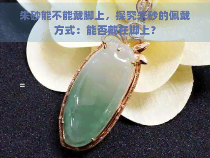 朱砂能不能戴脚上，探究朱砂的佩戴方式：能否戴在脚上？