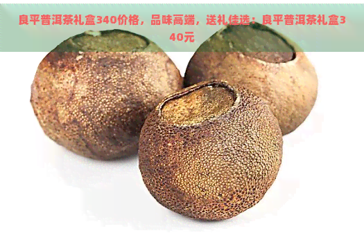 良平普洱茶礼盒340价格，品味高端，送礼佳选：良平普洱茶礼盒340元