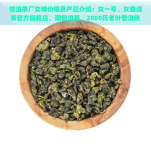 普洱茶厂女牌价格及产品介绍：女一号、女普洱茶官方旗舰店、阳普洱茶、2000氏老叶普洱熟茶