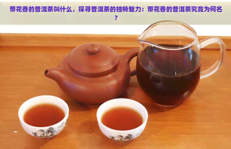 带花香的普洱茶叫什么，探寻普洱茶的独特魅力：带花香的普洱茶究竟为何名？