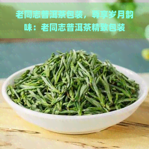 老同志普洱茶包装，尊享岁月韵味：老同志普洱茶精致包装