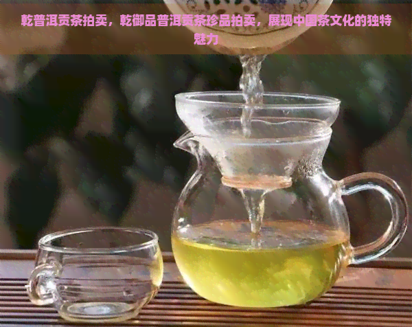 乾普洱贡茶拍卖，乾御品普洱贡茶珍品拍卖，展现中国茶文化的独特魅力