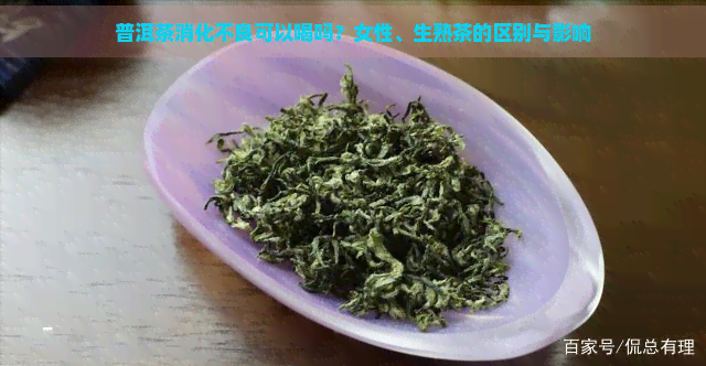 普洱茶消化不良可以喝吗？女性、生熟茶的区别与影响