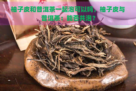 柚子皮和普洱茶一起泡可以吗，柚子皮与普洱茶：能否共泡？