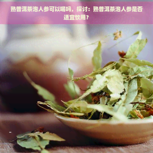 熟普洱茶泡人参可以喝吗，探讨：熟普洱茶泡人参是否适宜饮用？