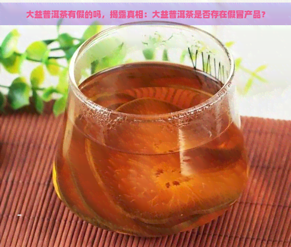 大益普洱茶有假的吗，揭露真相：大益普洱茶是否存在假冒产品？