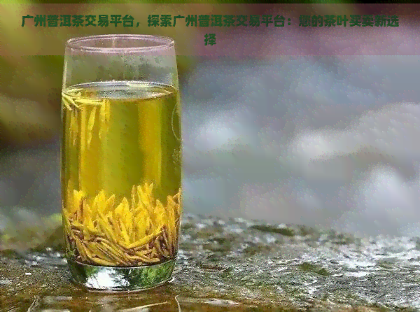 广州普洱茶交易平台，探索广州普洱茶交易平台：您的茶叶买卖新选择