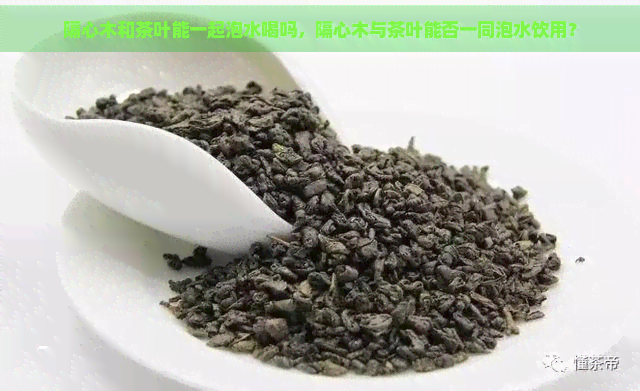 隔心木和茶叶能一起泡水喝吗，隔心木与茶叶能否一同泡水饮用？