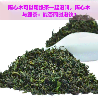 隔心木可以和绿茶一起泡吗，隔心木与绿茶：能否同时泡饮？