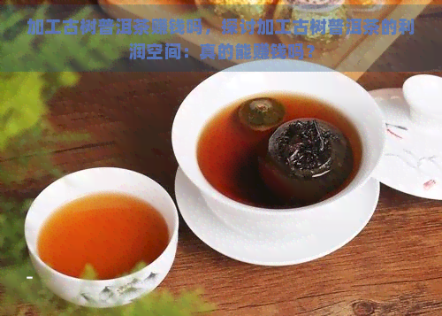 加工古树普洱茶赚钱吗，探讨加工古树普洱茶的利润空间：真的能赚钱吗？