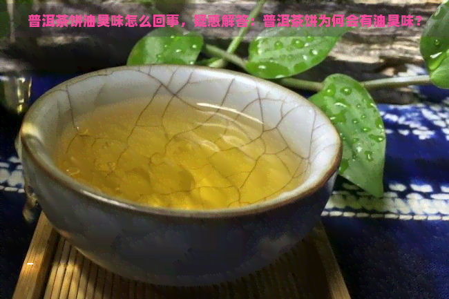 普洱茶饼油臭味怎么回事，疑惑解答：普洱茶饼为何会有油臭味？