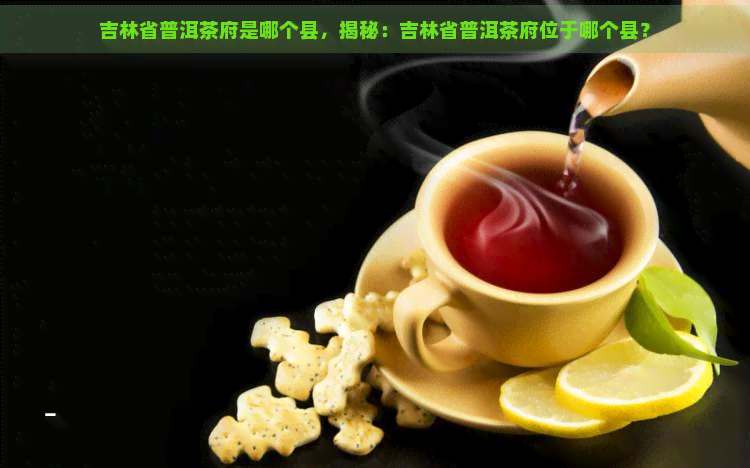 吉林省普洱茶府是哪个县，揭秘：吉林省普洱茶府位于哪个县？