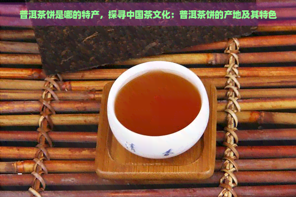 普洱茶饼是哪的特产，探寻中国茶文化：普洱茶饼的产地及其特色