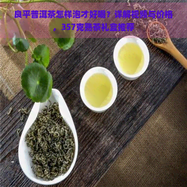 良平普洱茶怎样泡才好喝？详解视频与价格，357克熟茶礼盒推荐