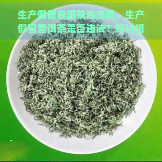 生产假冒普洱茶违法吗，生产假冒普洱茶是否违法？探讨相关法律法规