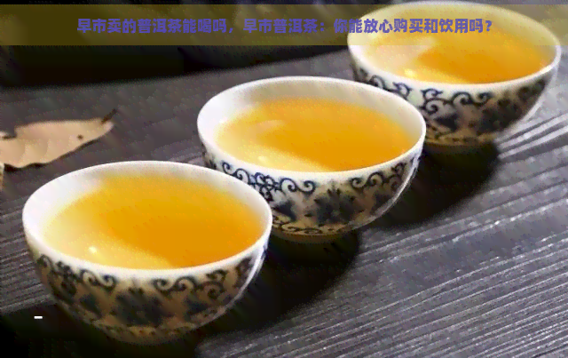 早市卖的普洱茶能喝吗，早市普洱茶：你能放心购买和饮用吗？