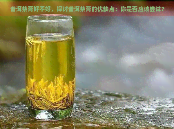 普洱茶膏好不好，探讨普洱茶膏的优缺点：你是否应该尝试？