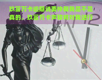 玖富万卡逾期说要仲裁我是不是真的，玖富万卡声称将对我进行仲裁，逾期问题是否属实？