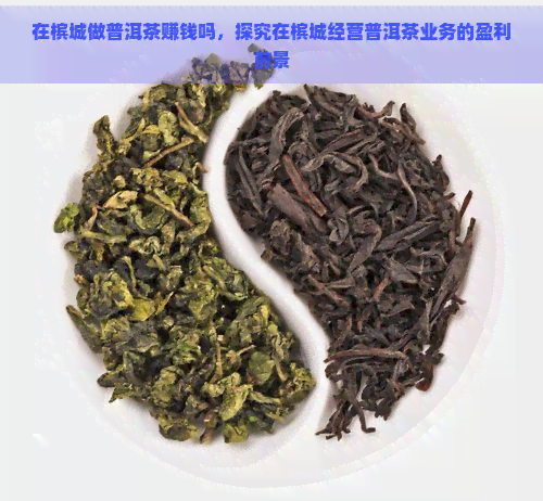 在槟城做普洱茶赚钱吗，探究在槟城经营普洱茶业务的盈利前景