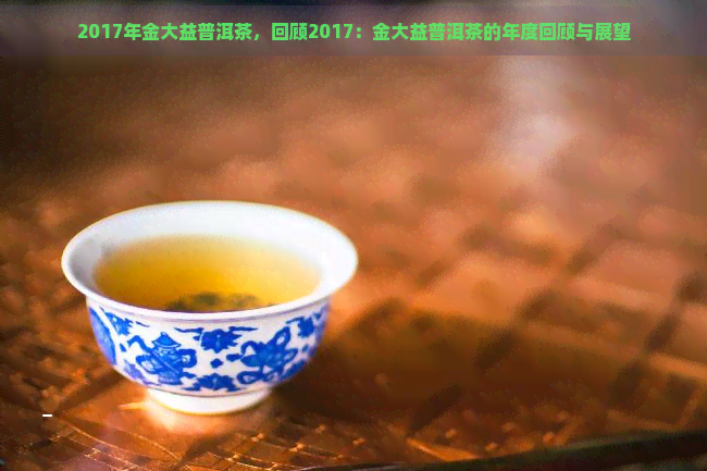 2017年金大益普洱茶，回顾2017：金大益普洱茶的年度回顾与展望