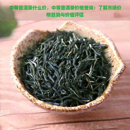 中等普洱茶什么价，中等普洱茶价格查询：了解市场价格趋势与价值评估