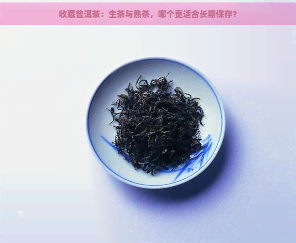 收藏普洱茶：生茶与熟茶，哪个更适合长期保存？