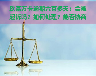 玖富万卡逾期六百多天：会被起诉吗？如何处理？能否协商还款？