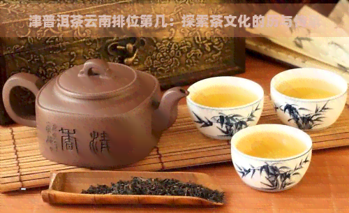 津普洱茶云南排位第几：探索茶文化的历与传承