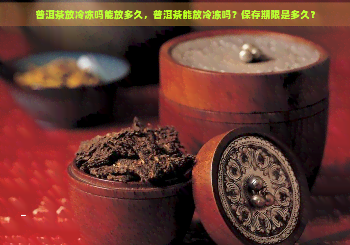 普洱茶放冷冻吗能放多久，普洱茶能放冷冻吗？保存期限是多久？