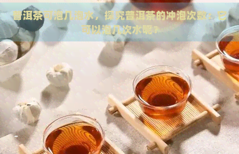 普洱茶可泡几泡水，探究普洱茶的冲泡次数：它可以泡几次水呢？