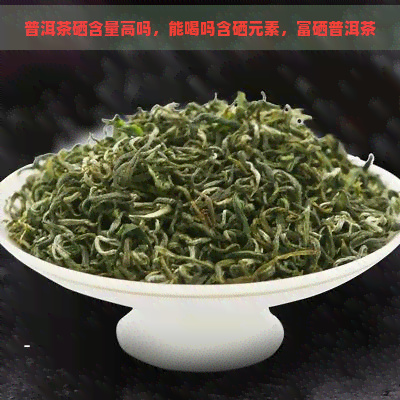 普洱茶硒含量高吗，能喝吗含硒元素，富硒普洱茶