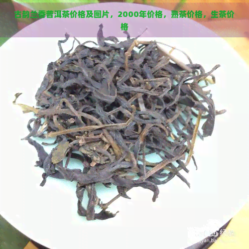 古韵兰香普洱茶价格及图片，2000年价格，熟茶价格，生茶价格