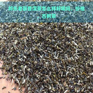 邦东老寨普洱茶怎么样好喝吗，价格，古树茶