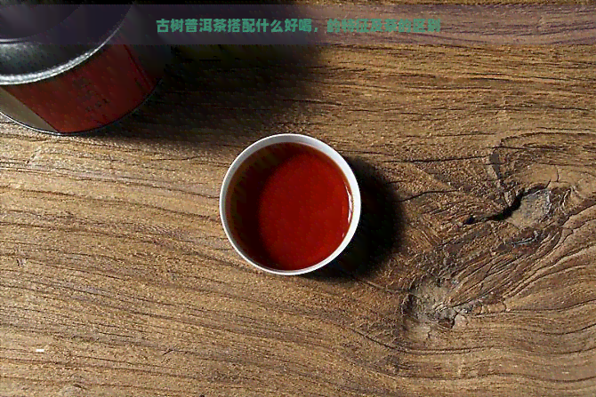 古树普洱茶搭配什么好喝，的特征及茶的区别