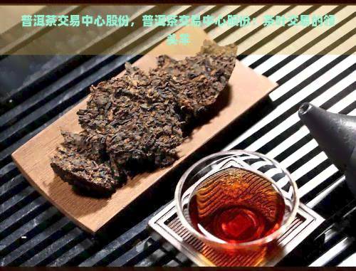 普洱茶交易中心股份，普洱茶交易中心股份：茶叶交易的领头羊