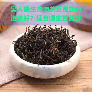 男人喝生普洱茶还是熟普洱茶好？适合喝生普的好处