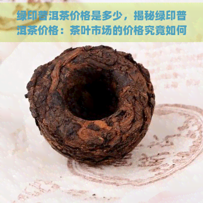 绿印普洱茶价格是多少，揭秘绿印普洱茶价格：茶叶市场的价格究竟如何？