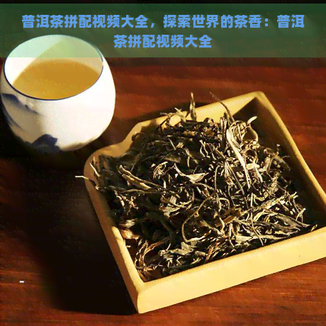 普洱茶拼配视频大全，探索世界的茶香：普洱茶拼配视频大全