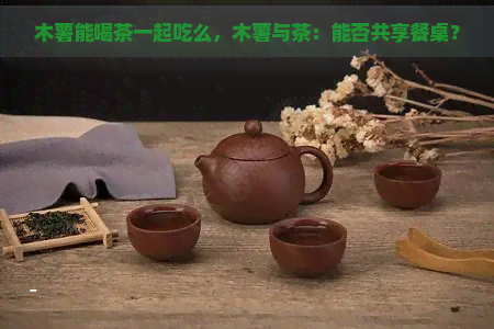 木薯能喝茶一起吃么，木薯与茶：能否共享餐桌？