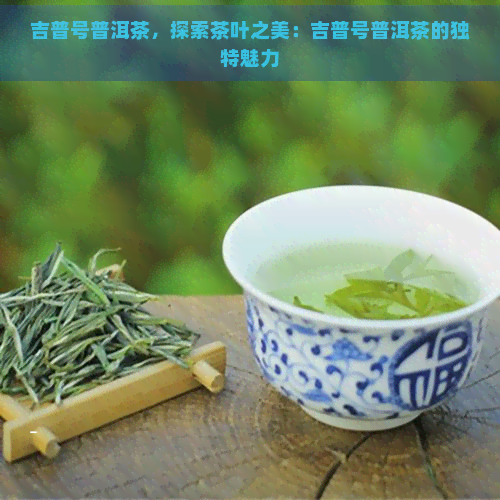 吉普号普洱茶，探索茶叶之美：吉普号普洱茶的独特魅力