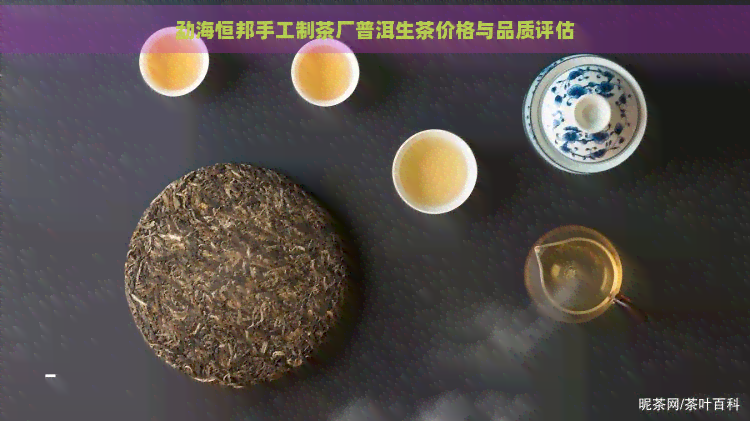 勐海恒邦手工制茶厂普洱生茶价格与品质评估