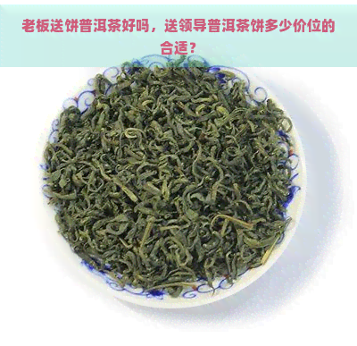 老板送饼普洱茶好吗，送领导普洱茶饼多少价位的合适？