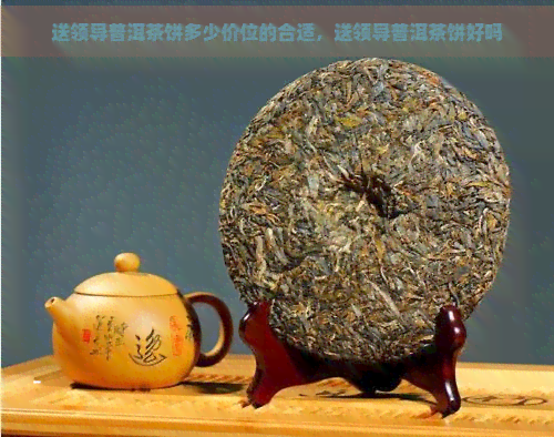 送领导普洱茶饼多少价位的合适，送领导普洱茶饼好吗