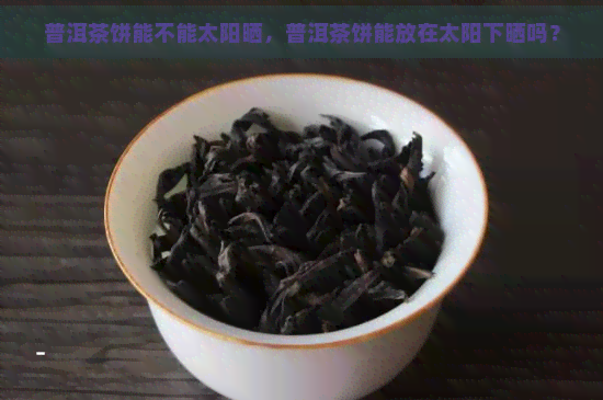 普洱茶饼能不能太阳晒，普洱茶饼能放在太阳下晒吗？