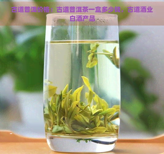 古道普洱价格：古道普洱茶一盒多少钱，古道酒业白酒产品