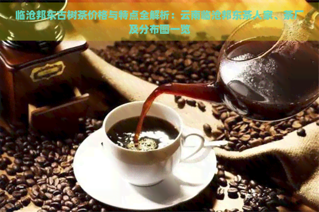 临沧邦东古树茶价格与特点全解析：云南临沧邦东茶人家、茶厂及分布图一览