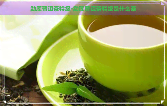 勐库普洱茶特级-勐库普洱茶特级是什么茶