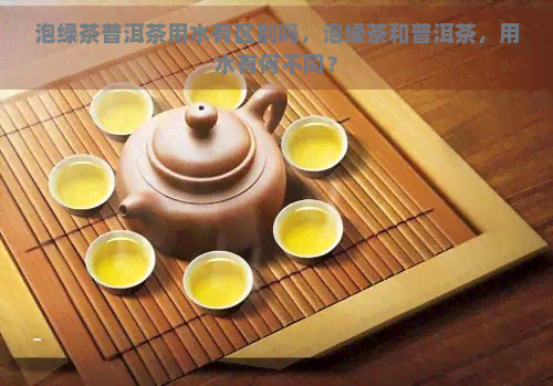 泡绿茶普洱茶用水有区别吗，泡绿茶和普洱茶，用水有何不同？