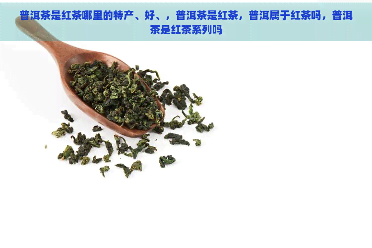 普洱茶是红茶哪里的特产、好、，普洱茶是红茶，普洱属于红茶吗，普洱茶是红茶系列吗