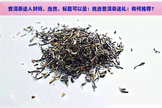 普洱茶送人好吗，当然，标题可以是：挑选普洱茶送礼：有何推荐？